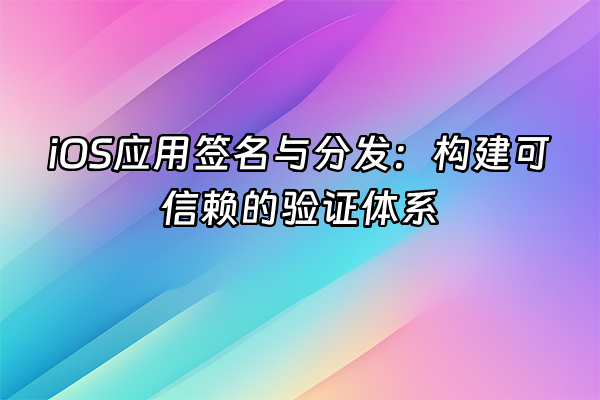 +iOS应用签名与分发：构建可信赖的验证体系+