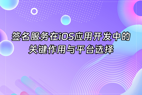 +签名服务在iOS应用开发中的关键作用与平台选择+