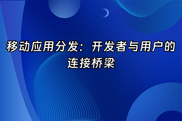 +移动应用分发：开发者与用户的连接桥梁+
