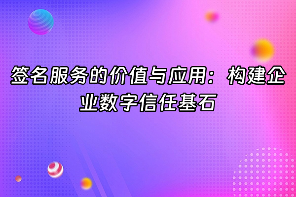 +签名服务的价值与应用：构建企业数字信任基石+