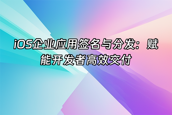 +iOS企业应用签名与分发：赋能开发者高效交付+