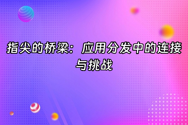 +指尖的桥梁：应用分发中的连接与挑战+