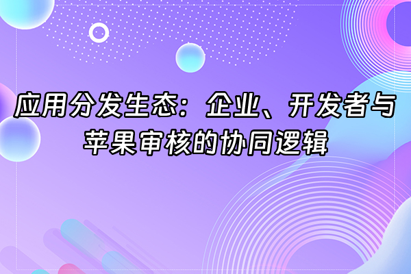 +应用分发生态：企业、开发者与苹果审核的协同逻辑+