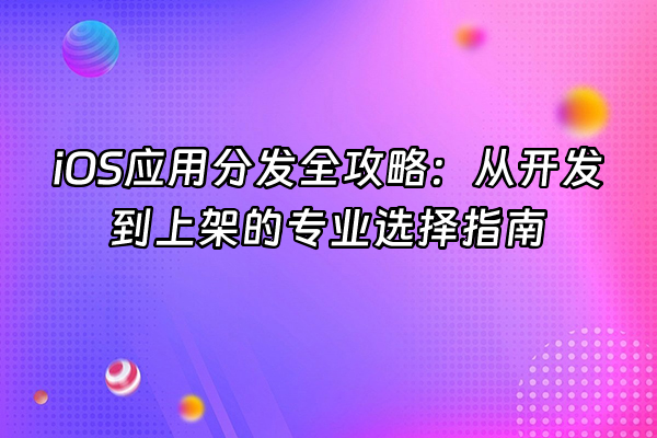 +iOS应用分发全攻略：从开发到上架的专业选择指南+
