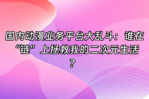 +国内动漫业务平台大乱斗：谁在“链”上拯救我的二次元生活？+