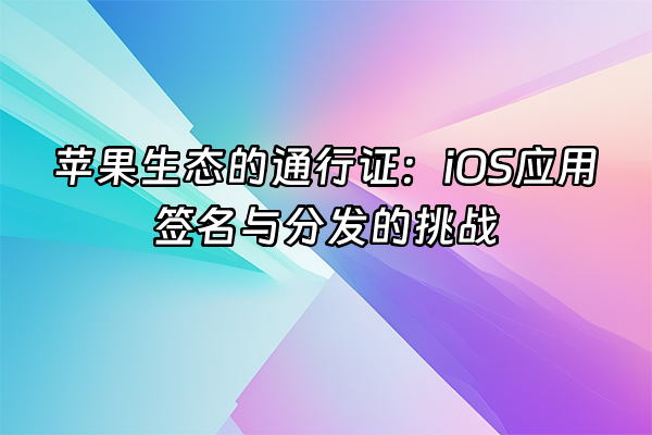 +苹果生态的通行证：iOS应用签名与分发的挑战+