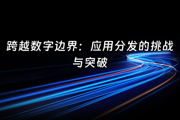 +跨越数字边界：应用分发的挑战与突破+