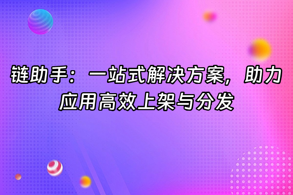 +链助手：一站式解决方案，助力应用高效上架与分发+