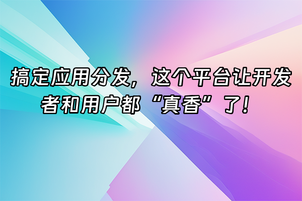 +搞定应用分发，这个平台让开发者和用户都“真香”了！+