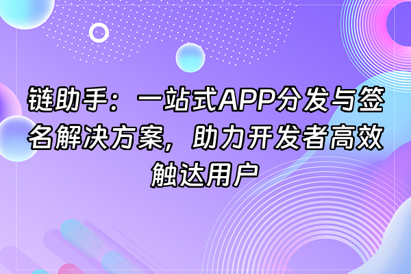 +链助手：一站式APP分发与签名解决方案，助力开发者高效触达用户+