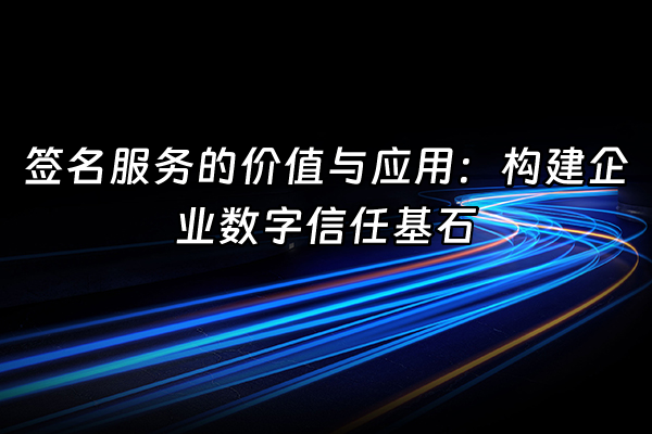 +签名服务的价值与应用：构建企业数字信任基石+