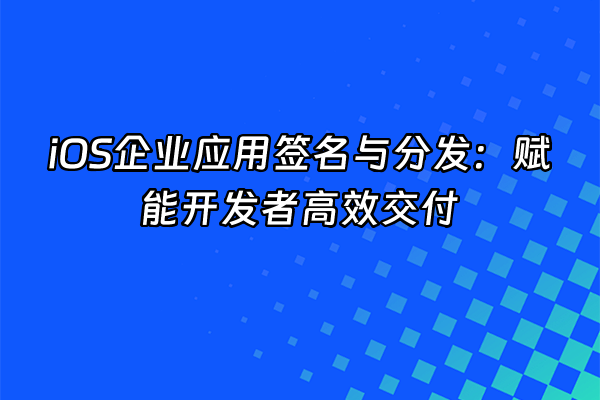 +iOS企业应用签名与分发：赋能开发者高效交付+