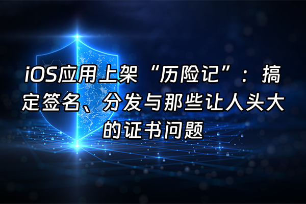 +iOS应用上架“历险记”：搞定签名、分发与那些让人头大的证书问题+