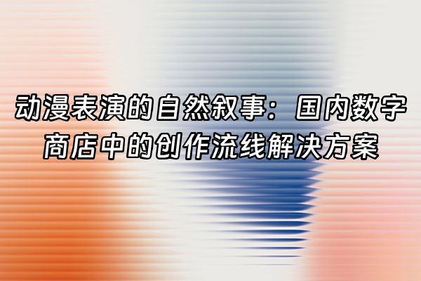 +动漫表演的自然叙事：国内数字商店中的创作流线解决方案+