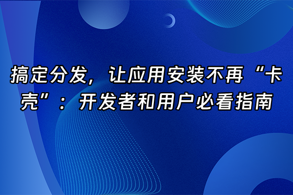 +搞定分发，让应用安装不再“卡壳”：开发者和用户必看指南+