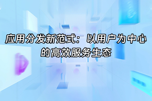 +应用分发新范式：以用户为中心的高效服务生态+