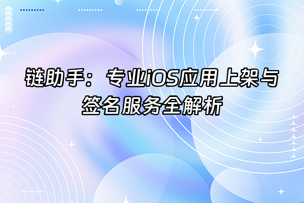 +链助手：专业iOS应用上架与签名服务全解析+