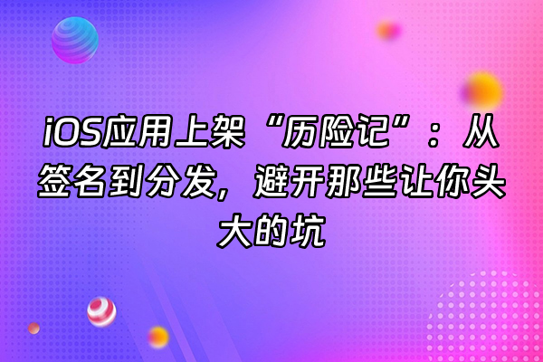 +iOS应用上架“历险记”：从签名到分发，避开那些让你头大的坑+