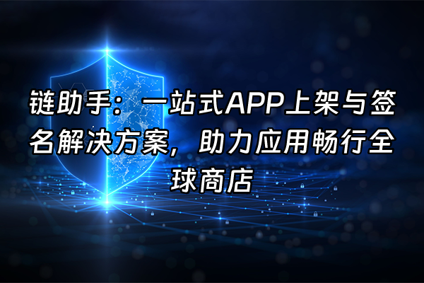 +链助手：一站式APP上架与签名解决方案，助力应用畅行全球商店+
