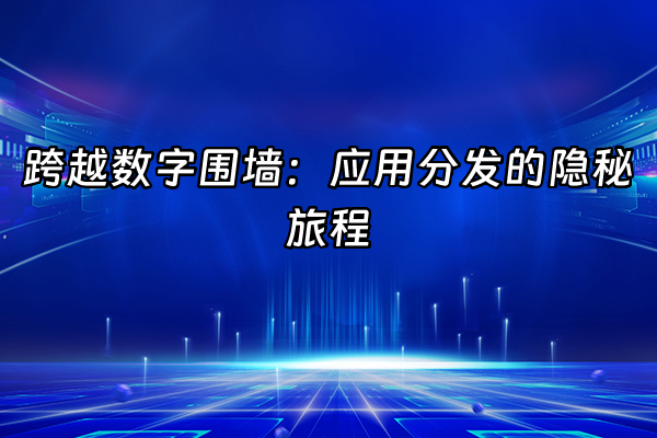 +跨越数字围墙：应用分发的隐秘旅程+
