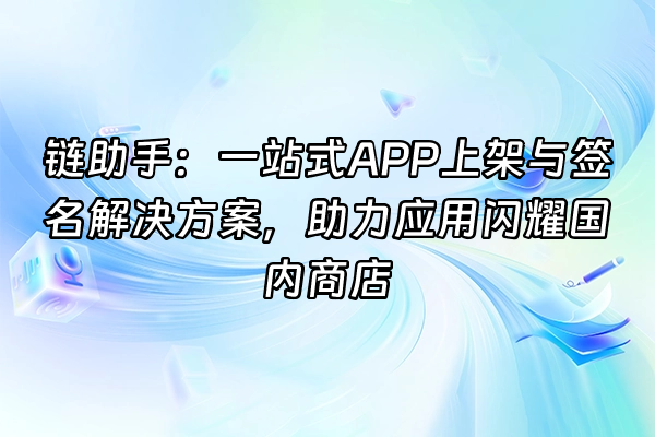 +链助手：一站式APP上架与签名解决方案，助力应用闪耀国内商店+