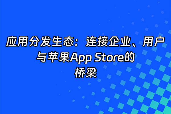 +应用分发生态：连接企业、用户与苹果App Store的桥梁+