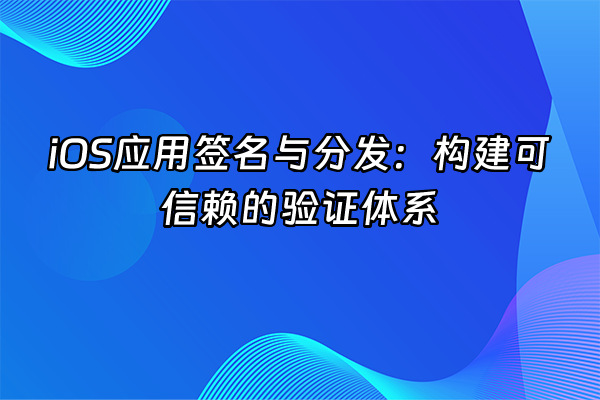+iOS应用签名与分发：构建可信赖的验证体系+