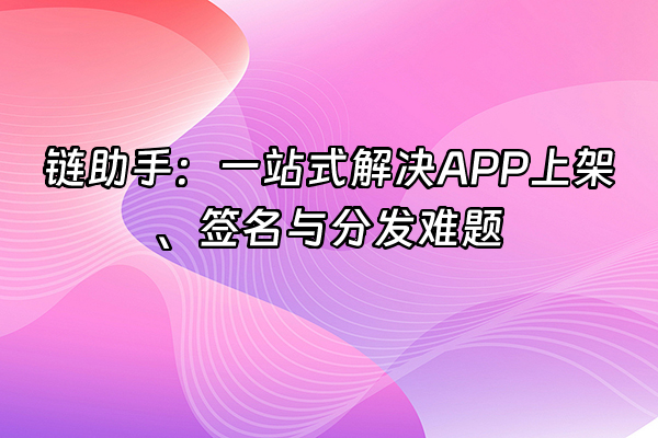 +链助手：一站式解决APP上架、签名与分发难题+