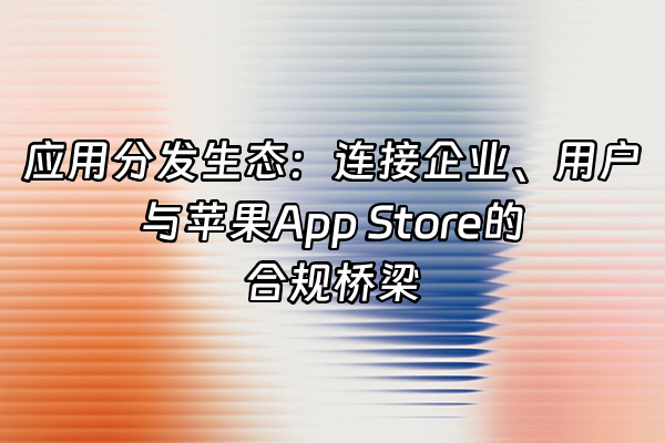 +应用分发生态：连接企业、用户与苹果App Store的合规桥梁+