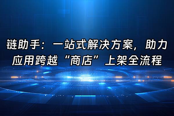 +链助手：一站式解决方案，助力应用跨越“商店”上架全流程+