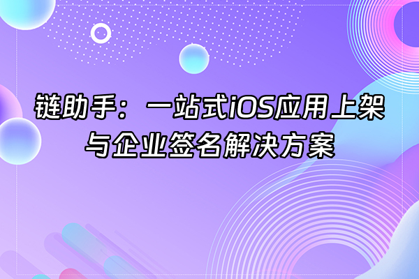 +链助手：一站式iOS应用上架与企业签名解决方案+