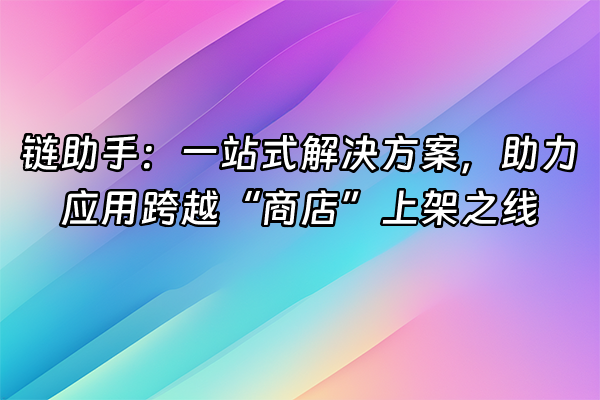 +链助手：一站式解决方案，助力应用跨越“商店”上架之线+