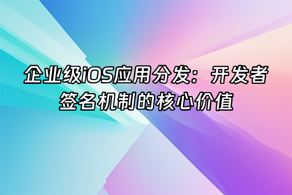 +企业级iOS应用分发：开发者签名机制的核心价值+