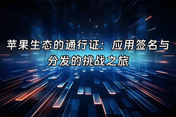 +苹果生态的通行证：应用签名与分发的挑战之旅+