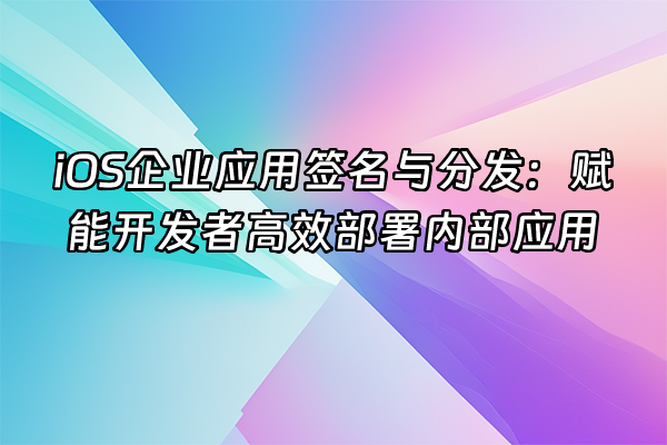+iOS企业应用签名与分发：赋能开发者高效部署内部应用+