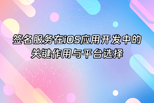 +签名服务在iOS应用开发中的关键作用与平台选择+