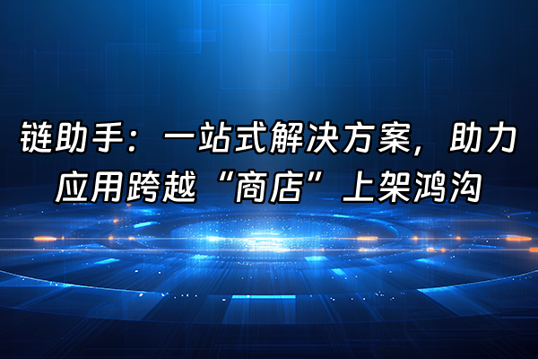 +链助手：一站式解决方案，助力应用跨越“商店”上架鸿沟+