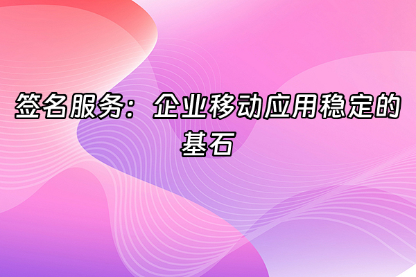 +签名服务：企业移动应用稳定的基石+
