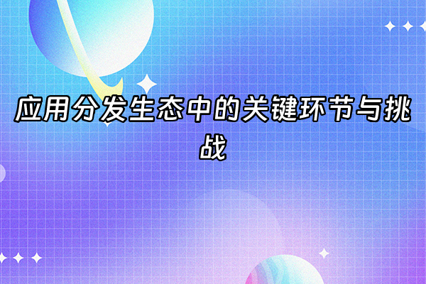 +应用分发生态中的关键环节与挑战+