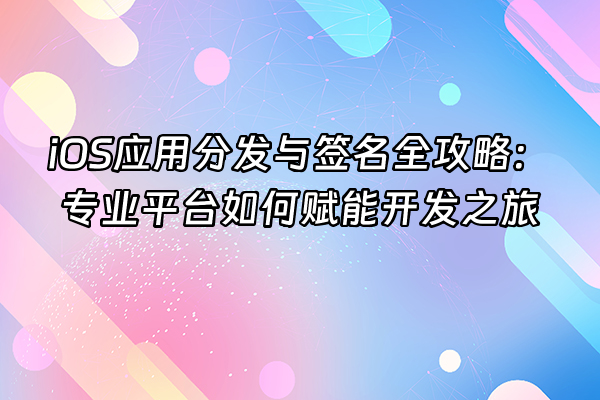 +iOS应用分发与签名全攻略：专业平台如何赋能开发之旅+