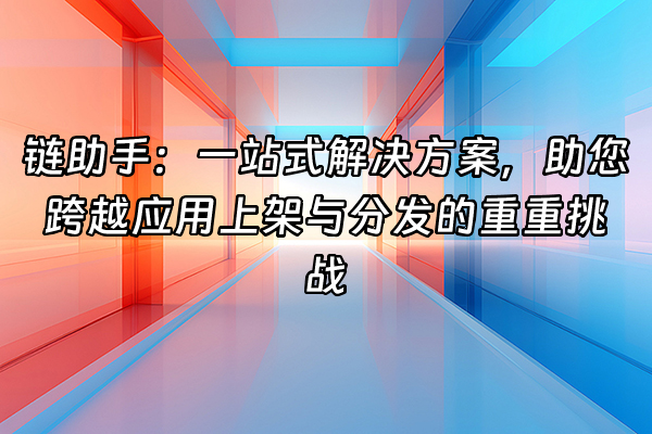 +链助手：一站式解决方案，助您跨越应用上架与分发的重重挑战+