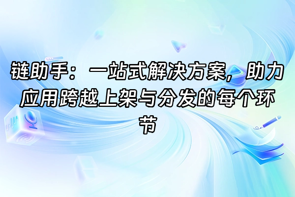 +链助手：一站式解决方案，助力应用跨越上架与分发的每个环节+