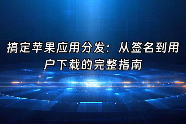 +搞定苹果应用分发：从签名到用户下载的完整指南+