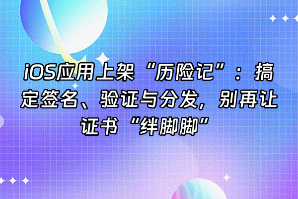 +iOS应用上架“历险记”：搞定签名、验证与分发，别再让证书“绊脚脚”+