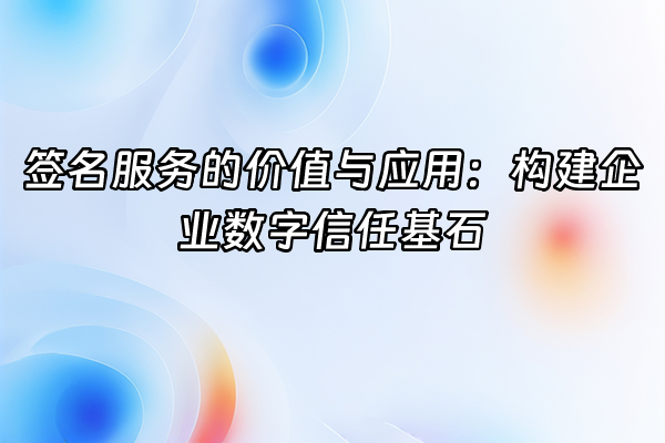 +签名服务的价值与应用：构建企业数字信任基石+