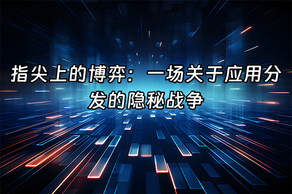 +指尖上的博弈：一场关于应用分发的隐秘战争+