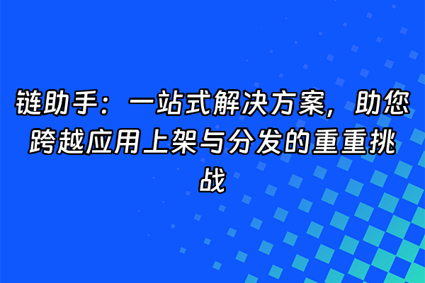 +链助手：一站式解决方案，助您跨越应用上架与分发的重重挑战+