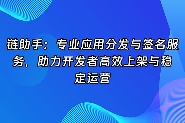 +链助手：专业应用分发与签名服务，助力开发者高效上架与稳定运营+