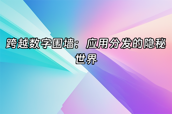 +跨越数字围墙：应用分发的隐秘世界+