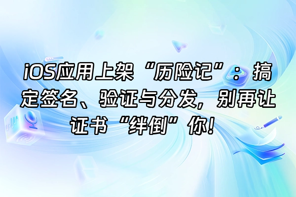 +iOS应用上架“历险记”：搞定签名、验证与分发，别再让证书“绊倒”你！+